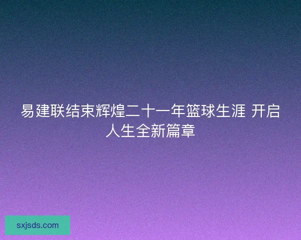 易建联结束辉煌二十一年篮球生涯 开启人生全新篇章