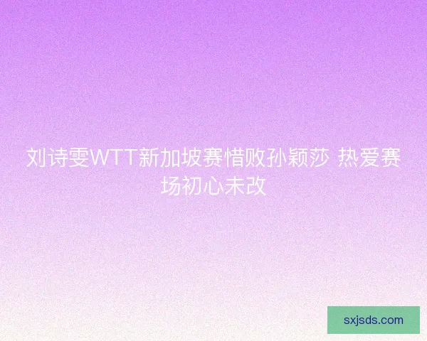 刘诗雯WTT新加坡赛惜败孙颖莎 热爱赛场初心未改