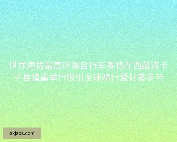 世界海拔最高环湖自行车赛将在西藏浪卡子县隆重举行吸引全球骑行爱好者参与