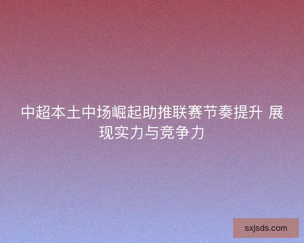 中超本土中场崛起助推联赛节奏提升 展现实力与竞争力
