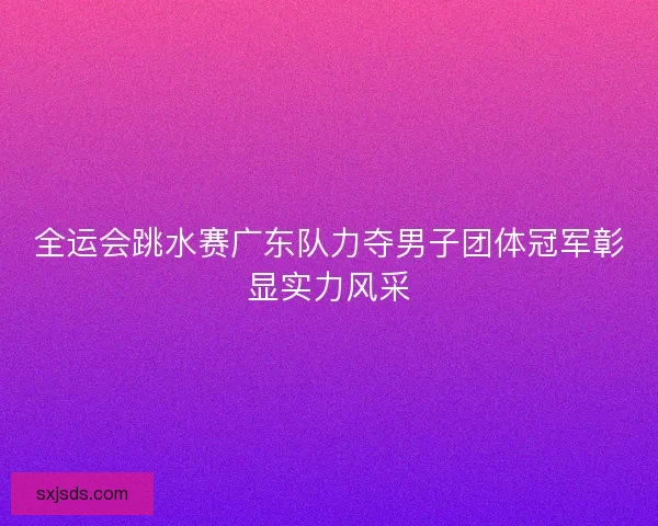 全运会跳水赛广东队力夺男子团体冠军彰显实力风采