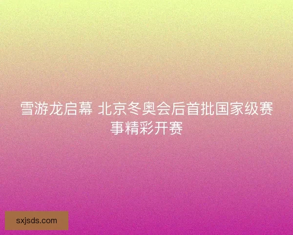 雪游龙启幕 北京冬奥会后首批国家级赛事精彩开赛