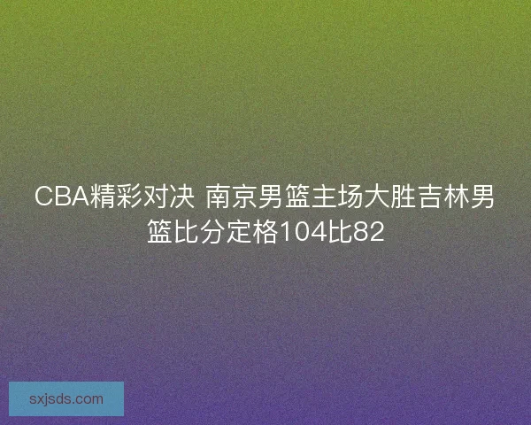 CBA精彩对决 南京男篮主场大胜吉林男篮比分定格104比82