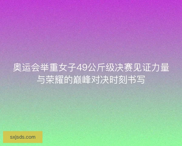 奥运会举重女子49公斤级决赛见证力量与荣耀的巅峰对决时刻书写