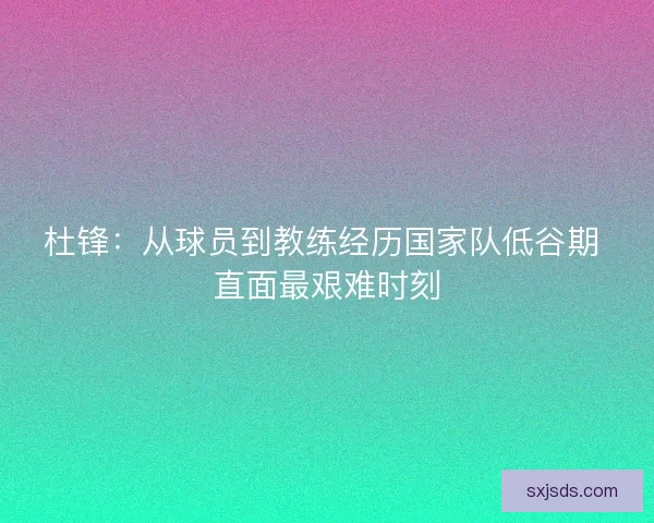 杜锋：从球员到教练经历国家队低谷期 直面最艰难时刻
