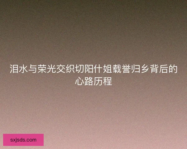 泪水与荣光交织切阳什姐载誉归乡背后的心路历程