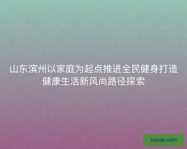 山东滨州以家庭为起点推进全民健身打造健康生活新风尚路径探索