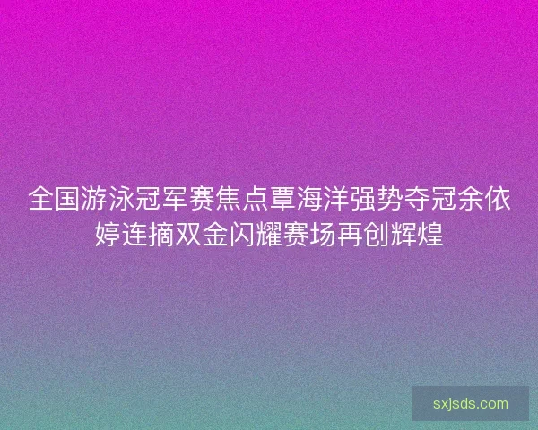 全国游泳冠军赛焦点覃海洋强势夺冠余依婷连摘双金闪耀赛场再创辉煌