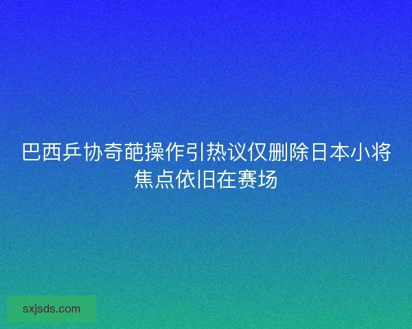 巴西乒协奇葩操作引热议仅删除日本小将焦点依旧在赛场