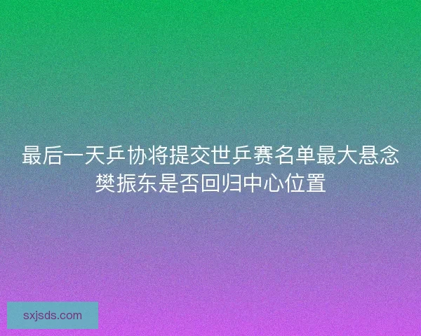 最后一天乒协将提交世乒赛名单最大悬念樊振东是否回归中心位置