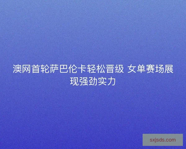 澳网首轮萨巴伦卡轻松晋级 女单赛场展现强劲实力