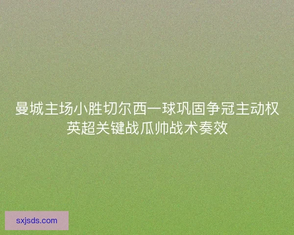 曼城主场小胜切尔西一球巩固争冠主动权英超关键战瓜帅战术奏效
