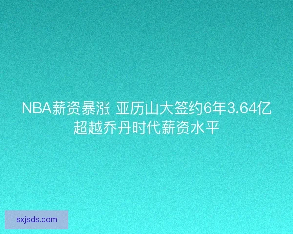 NBA薪资暴涨 亚历山大签约6年3.64亿超越乔丹时代薪资水平