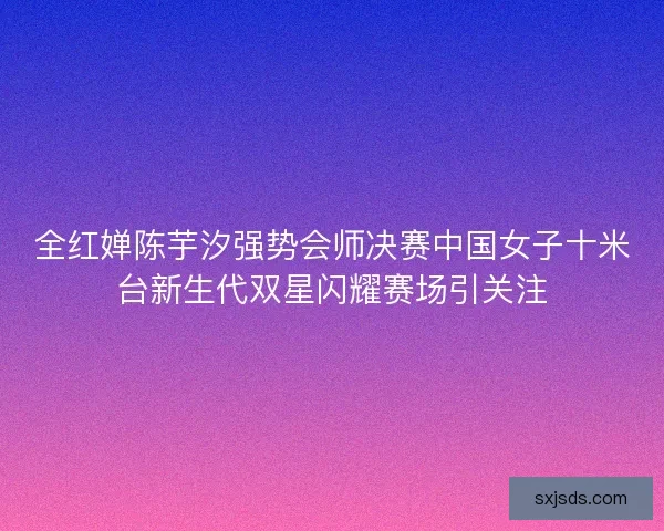 全红婵陈芋汐强势会师决赛中国女子十米台新生代双星闪耀赛场引关注