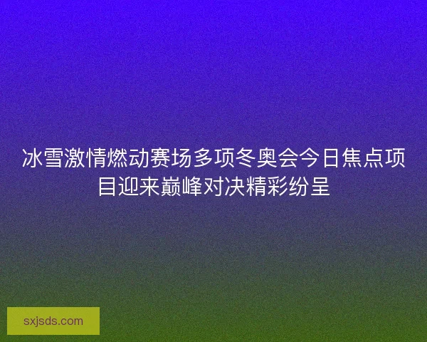 冰雪激情燃动赛场多项冬奥会今日焦点项目迎来巅峰对决精彩纷呈
