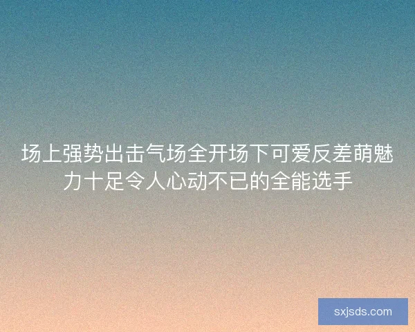 场上强势出击气场全开场下可爱反差萌魅力十足令人心动不已的全能选手